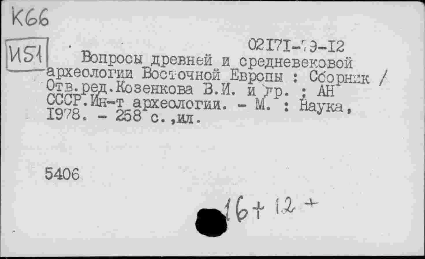 ﻿Ké>6
ия
2^®гРтед-Козенкова В. И. и др ОоСР.Ин-т археологии. - М. 1978. - 258 с. ,ил.
02171^9-12
Вопросы древней и средневековой 'археологии Восточной Европы : Сборник і )Ф "D Т^кОТТ К л ô/чгтт*лч-\л TD ТЛ _v._	•
5406
,, г*